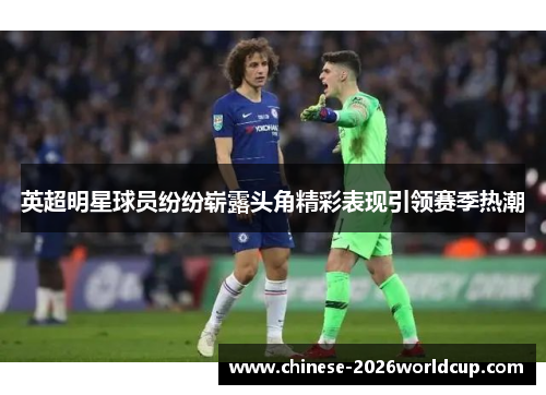 英超明星球员纷纷崭露头角精彩表现引领赛季热潮 英超明星球员纷纷崭露头角精彩表现引领赛季热潮