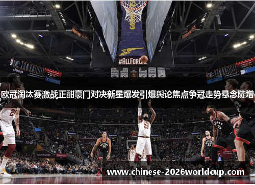 欧冠淘汰赛激战正酣豪门对决新星爆发引爆舆论焦点争冠走势悬念陡增