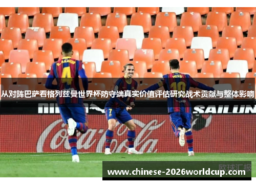 从对阵巴萨看格列兹曼世界杯防守端真实价值评估研究战术贡献与整体影响 从对阵巴萨看格列兹曼世界杯防守端真实价值评估研究战术贡献与整体影响
