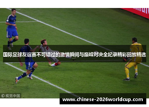 国际足球友谊赛不可错过的激情瞬间与巅峰对决全纪录精彩回放精选